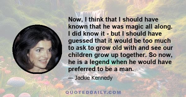 Now, I think that I should have known that he was magic all along. I did know it - but I should have guessed that it would be too much to ask to grow old with and see our children grow up together. So now, he is a