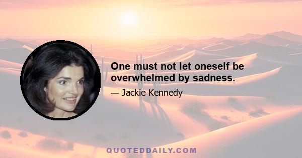 One must not let oneself be overwhelmed by sadness.