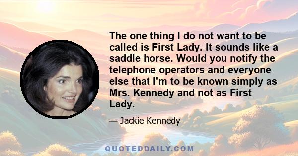 The one thing I do not want to be called is First Lady. It sounds like a saddle horse. Would you notify the telephone operators and everyone else that I'm to be known simply as Mrs. Kennedy and not as First Lady.