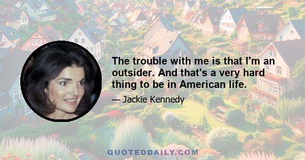 The trouble with me is that I'm an outsider. And that's a very hard thing to be in American life.