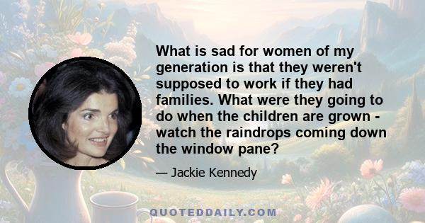 What is sad for women of my generation is that they weren't supposed to work if they had families. What were they going to do when the children are grown - watch the raindrops coming down the window pane?