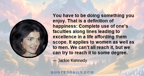 You have to be doing something you enjoy. That is a definition of happiness: Complete use of one's faculties along lines leading to excellence in a life affording them scope. It applies to women as well as to men. We