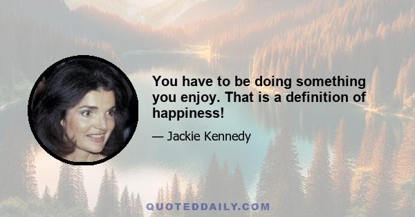 You have to be doing something you enjoy. That is a definition of happiness!