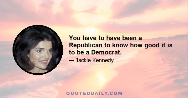 You have to have been a Republican to know how good it is to be a Democrat.