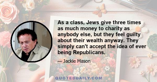 As a class, Jews give three times as much money to charity as anybody else, but they feel guilty about their wealth anyway. They simply can't accept the idea of ever being Republicans.