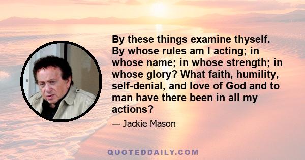 By these things examine thyself. By whose rules am I acting; in whose name; in whose strength; in whose glory? What faith, humility, self-denial, and love of God and to man have there been in all my actions?