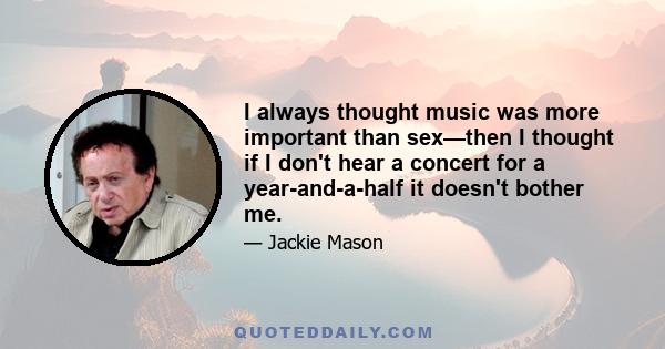 I always thought music was more important than sex—then I thought if I don't hear a concert for a year-and-a-half it doesn't bother me.