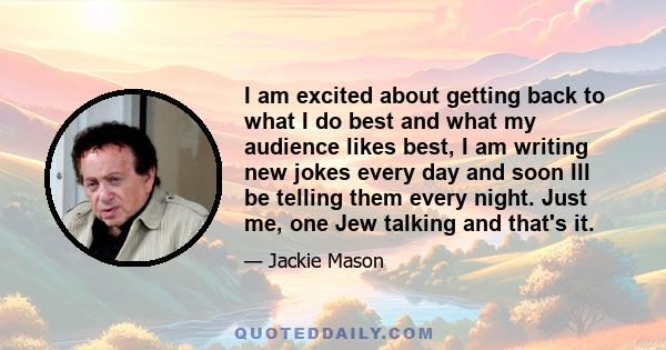 I am excited about getting back to what I do best and what my audience likes best, I am writing new jokes every day and soon Ill be telling them every night. Just me, one Jew talking and that's it.