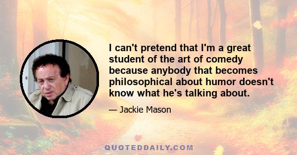 I can't pretend that I'm a great student of the art of comedy because anybody that becomes philosophical about humor doesn't know what he's talking about.