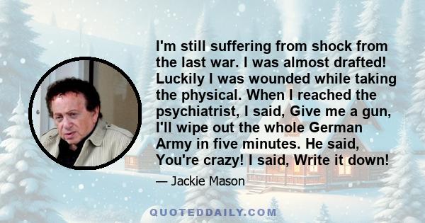 I'm still suffering from shock from the last war. I was almost drafted! Luckily I was wounded while taking the physical. When I reached the psychiatrist, I said, Give me a gun, I'll wipe out the whole German Army in