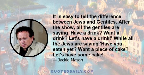 It is easy to tell the difference between Jews and Gentiles. After the show, all the gentiles are saying 'Have a drink? Want a drink? Let's have a drink!' While all the Jews are saying 'Have you eaten yet? Want a piece