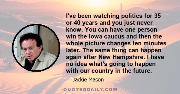 I've been watching politics for 35 or 40 years and you just never know. You can have one person win the Iowa caucus and then the whole picture changes ten minutes later. The same thing can happen again after New