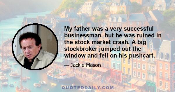 My father was a very successful businessman, but he was ruined in the stock market crash. A big stockbroker jumped out the window and fell on his pushcart.