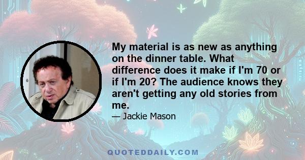 My material is as new as anything on the dinner table. What difference does it make if I'm 70 or if I'm 20? The audience knows they aren't getting any old stories from me.