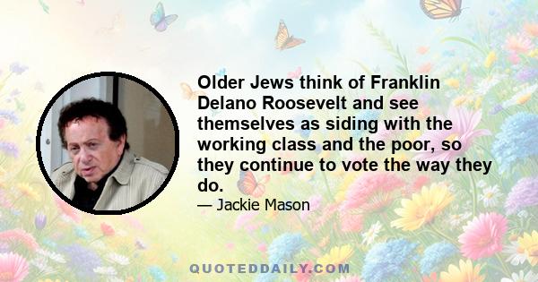 Older Jews think of Franklin Delano Roosevelt and see themselves as siding with the working class and the poor, so they continue to vote the way they do.