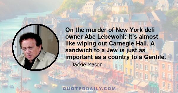 On the murder of New York deli owner Abe Lebewohl: It's almost like wiping out Carnegie Hall. A sandwich to a Jew is just as important as a country to a Gentile.