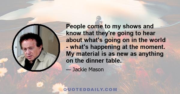 People come to my shows and know that they're going to hear about what's going on in the world - what's happening at the moment. My material is as new as anything on the dinner table.