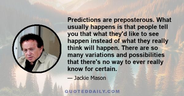 Predictions are preposterous. What usually happens is that people tell you that what they'd like to see happen instead of what they really think will happen. There are so many variations and possibilities that there's