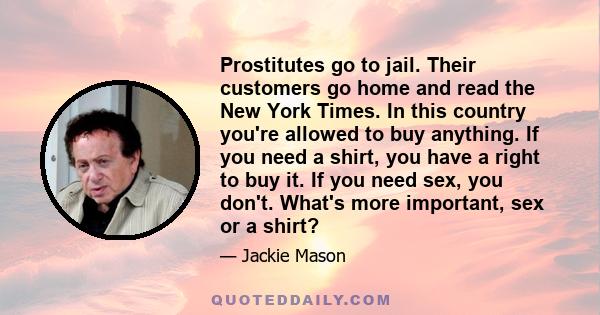 Prostitutes go to jail. Their customers go home and read the New York Times. In this country you're allowed to buy anything. If you need a shirt, you have a right to buy it. If you need sex, you don't. What's more