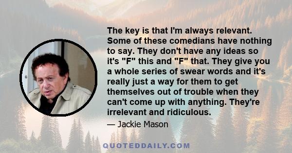 The key is that I'm always relevant. Some of these comedians have nothing to say. They don't have any ideas so it's F this and F that. They give you a whole series of swear words and it's really just a way for them to