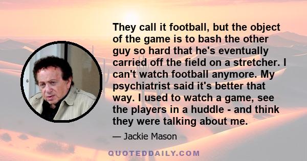 They call it football, but the object of the game is to bash the other guy so hard that he's eventually carried off the field on a stretcher. I can't watch football anymore. My psychiatrist said it's better that way. I