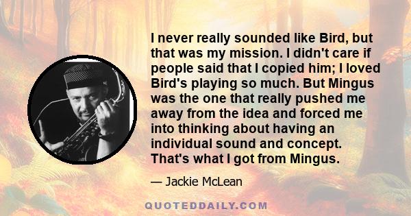 I never really sounded like Bird, but that was my mission. I didn't care if people said that I copied him; I loved Bird's playing so much. But Mingus was the one that really pushed me away from the idea and forced me