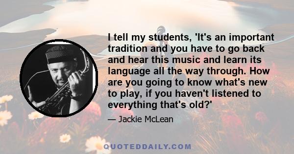 I tell my students, 'It's an important tradition and you have to go back and hear this music and learn its language all the way through. How are you going to know what's new to play, if you haven't listened to