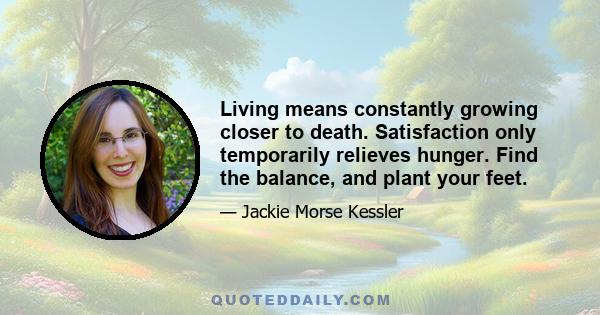 Living means constantly growing closer to death. Satisfaction only temporarily relieves hunger. Find the balance, and plant your feet.