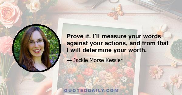 Prove it. I'll measure your words against your actions, and from that I will determine your worth.