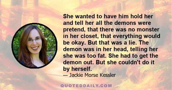She wanted to have him hold her and tell her all the demons were pretend, that there was no monster in her closet, that everything would be okay. But that was a lie. The demon was in her head, telling her she was too