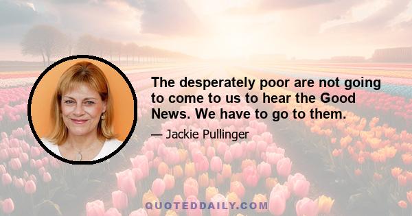 The desperately poor are not going to come to us to hear the Good News. We have to go to them.