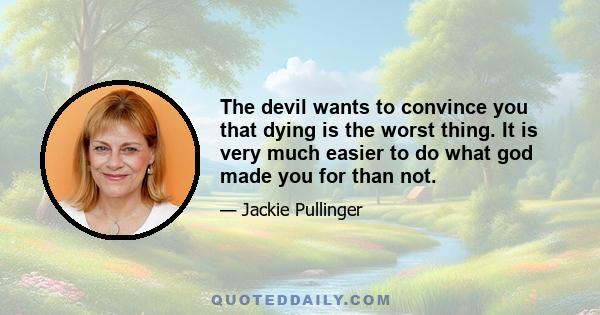 The devil wants to convince you that dying is the worst thing. It is very much easier to do what god made you for than not.