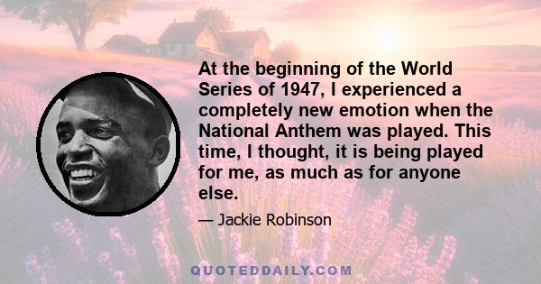 At the beginning of the World Series of 1947, I experienced a completely new emotion when the National Anthem was played. This time, I thought, it is being played for me, as much as for anyone else.