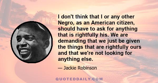 I don't think that I or any other Negro, as an American citizen, should have to ask for anything that is rightfully his. We are demanding that we just be given the things that are rightfully ours and that we're not