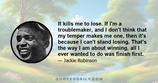 It kills me to lose. If I'm a troublemaker, and I don't think that my temper makes me one, then it's because I can't stand losing. That's the way I am about winning, all I ever wanted to do was finish first.