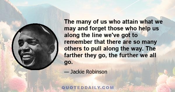 The many of us who attain what we may and forget those who help us along the line we've got to remember that there are so many others to pull along the way. The farther they go, the further we all go.