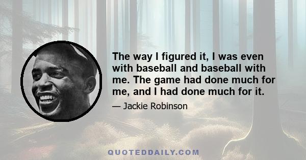 The way I figured it, I was even with baseball and baseball with me. The game had done much for me, and I had done much for it.