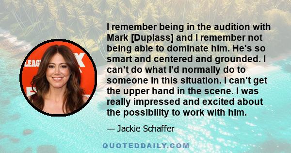 I remember being in the audition with Mark [Duplass] and I remember not being able to dominate him. He's so smart and centered and grounded. I can't do what I'd normally do to someone in this situation. I can't get the