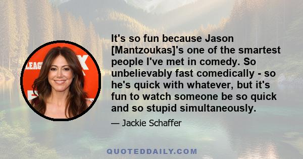 It's so fun because Jason [Mantzoukas]'s one of the smartest people I've met in comedy. So unbelievably fast comedically - so he's quick with whatever, but it's fun to watch someone be so quick and so stupid