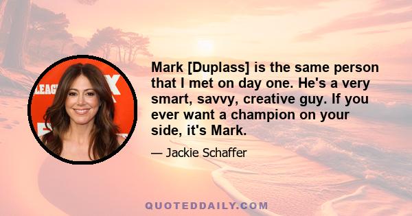 Mark [Duplass] is the same person that I met on day one. He's a very smart, savvy, creative guy. If you ever want a champion on your side, it's Mark.