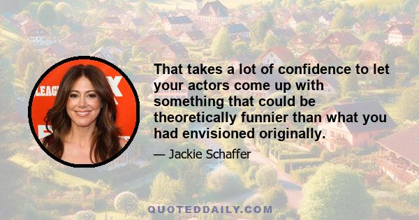 That takes a lot of confidence to let your actors come up with something that could be theoretically funnier than what you had envisioned originally.