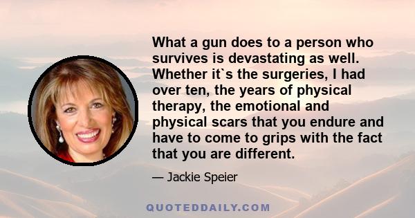 What a gun does to a person who survives is devastating as well. Whether it`s the surgeries, I had over ten, the years of physical therapy, the emotional and physical scars that you endure and have to come to grips with 