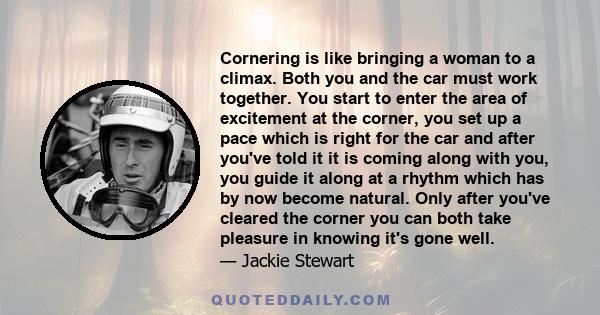 Cornering is like bringing a woman to a climax. Both you and the car must work together. You start to enter the area of excitement at the corner, you set up a pace which is right for the car and after you've told it it