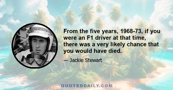 From the five years, 1968-73, if you were an F1 driver at that time, there was a very likely chance that you would have died.