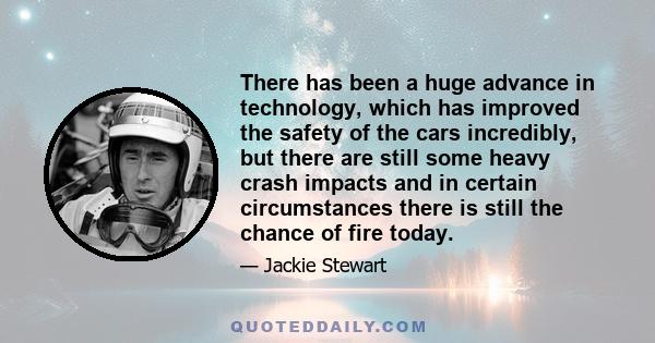 There has been a huge advance in technology, which has improved the safety of the cars incredibly, but there are still some heavy crash impacts and in certain circumstances there is still the chance of fire today.