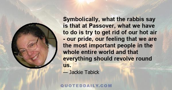 Symbolically, what the rabbis say is that at Passover, what we have to do is try to get rid of our hot air - our pride, our feeling that we are the most important people in the whole entire world and that everything