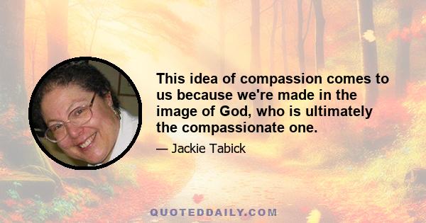 This idea of compassion comes to us because we're made in the image of God, who is ultimately the compassionate one.