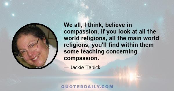 We all, I think, believe in compassion. If you look at all the world religions, all the main world religions, you'll find within them some teaching concerning compassion.