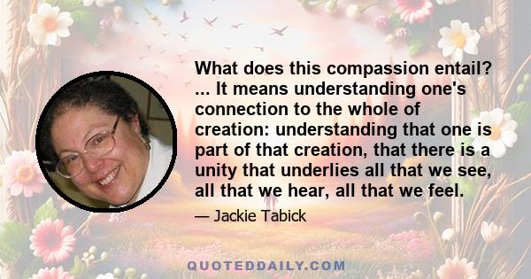 What does this compassion entail? ... It means understanding one's connection to the whole of creation: understanding that one is part of that creation, that there is a unity that underlies all that we see, all that we