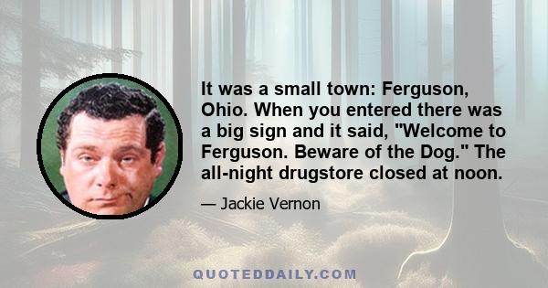 It was a small town: Ferguson, Ohio. When you entered there was a big sign and it said, Welcome to Ferguson. Beware of the Dog. The all-night drugstore closed at noon.